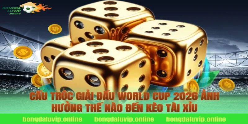Cấu Trúc Giải Đấu World Cup 2026 Ảnh Hưởng Thế Nào Đến Kèo Tài Xỉu