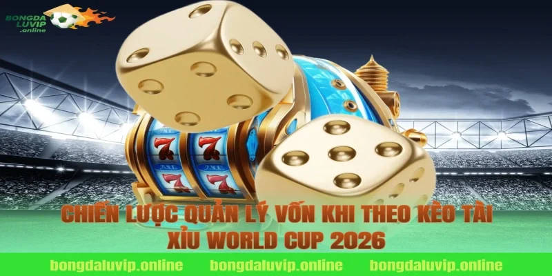Chiến Lược Quản Lý Vốn Khi Theo Kèo Tài Xỉu World Cup 2026