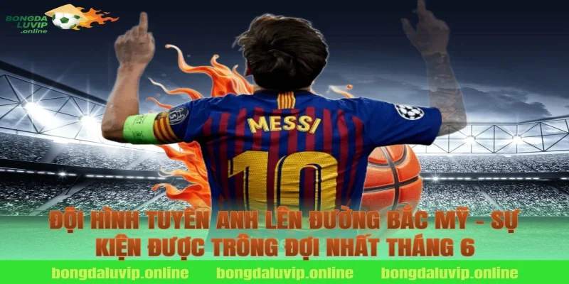 Đội Hình Tuyển Anh Lên Đường Bắc Mỹ – Sự Kiện Được Trông Đợi Nhất Tháng 6