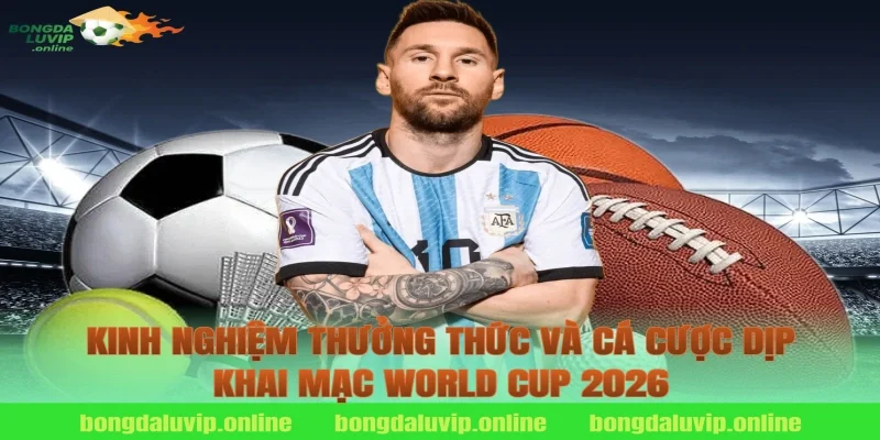 Kinh nghiệm thưởng thức và cá cược dịp khai mạc World Cup 2026