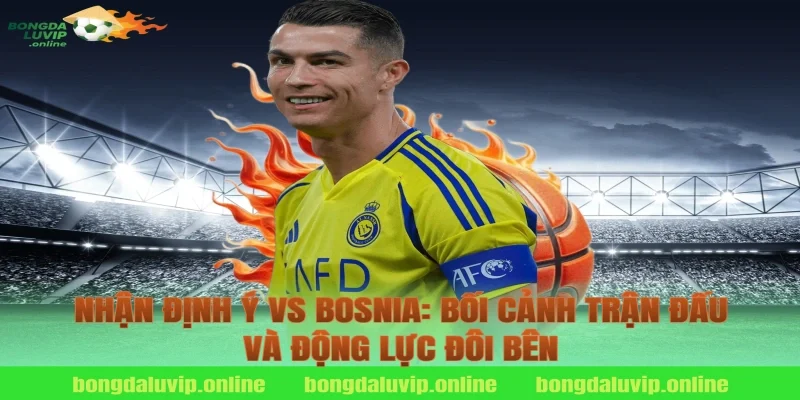 Nhận định Ý vs Bosnia: Bối cảnh trận đấu và động lực đôi bên