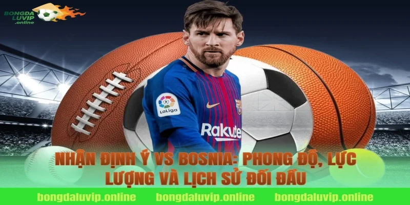 Nhận định Ý vs Bosnia: Phong độ, lực lượng và lịch sử đối đầu