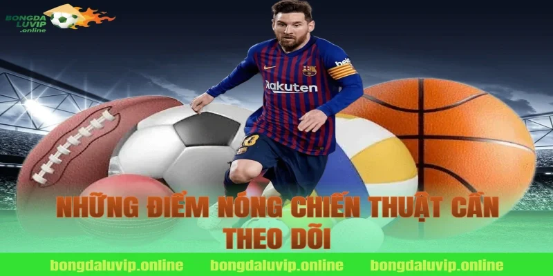 Những Điểm Nóng Chiến Thuật Cần Theo Dõi