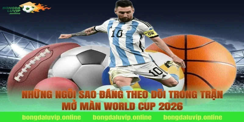 Những Ngôi Sao Đáng Theo Dõi Trong Trận Mở Màn World Cup 2026