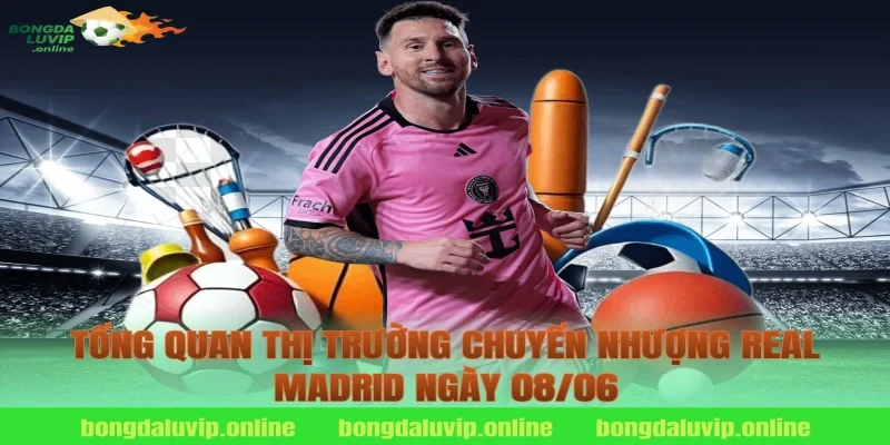 Tổng Quan Thị Trường Chuyển Nhượng Real Madrid Ngày 08/06